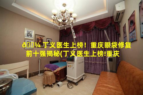 🌾 丁义医生上榜！重庆眼袋修复前十强揭秘(丁义医生上榜!重庆 🌷 眼袋修复前十强揭秘)